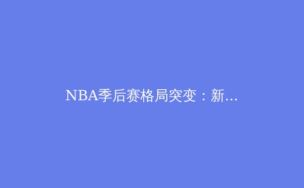 NBA季后赛格局突变：新生代巨星崛起与传统豪门的没落